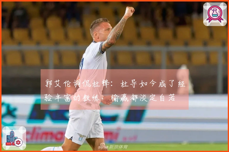 郭艾伦调侃杜锋：杜导如今成了经验丰富的教练，输赢都淡定自若