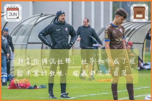 郭艾伦调侃杜锋：杜导如今成了经验丰富的教练，输赢都淡定自若